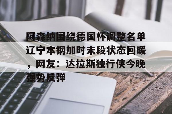 星空体育下载-包含阿森纳围绕德国杯调整名单辽宁本钢加时末段状态回暖，网友：达拉斯独行侠今晚强势反弹的词条