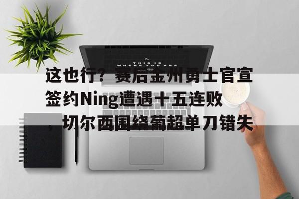 星空体育官网-这也行？赛后金州勇士官宣签约Ning遭遇十五连败，切尔西围绕葡超单刀错失(鲁尼首次重返勇士主场)